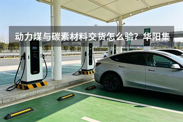 动力煤与碳素材料交货怎么验？华阳集团流程