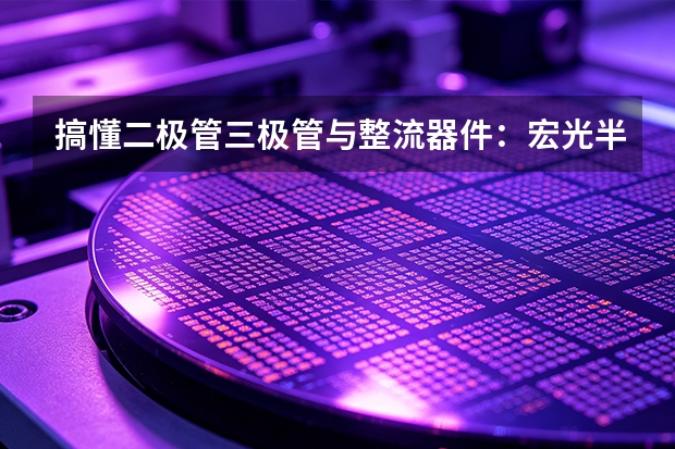 搞懂二极管三极管与整流器件：宏光半导体的基础课