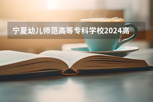 宁夏幼儿师范高等专科学校2024高校招生计划公布时间