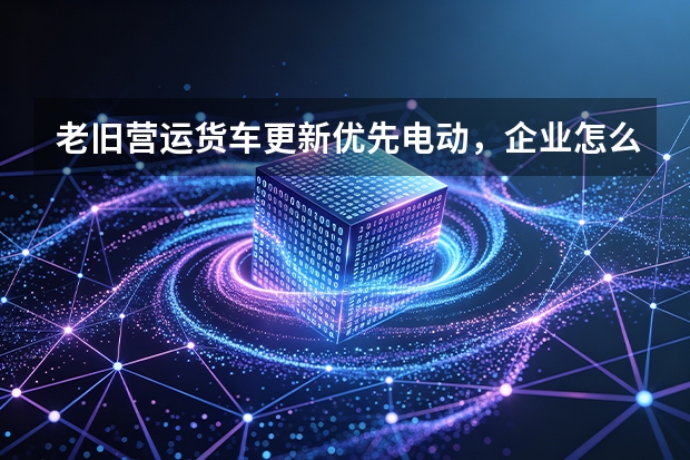 老旧营运货车更新优先电动，企业怎么算账