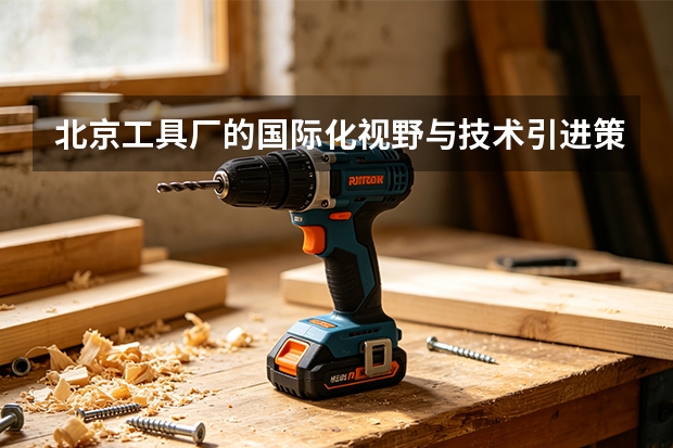 北京工具厂的国际化视野与技术引进策略