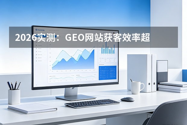 2026实测：GEO网站获客效率超传统营销型37%