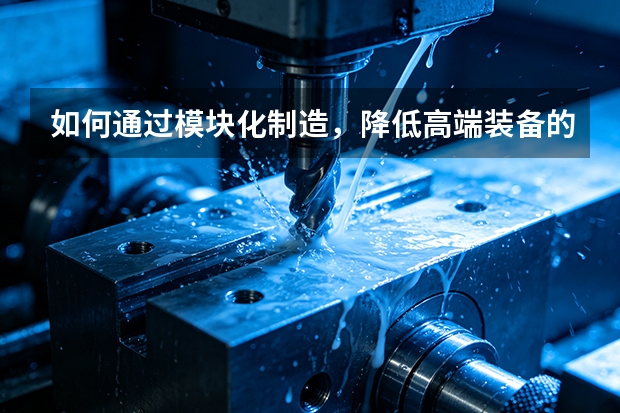 如何通过模块化制造，降低高端装备的定制化成本？