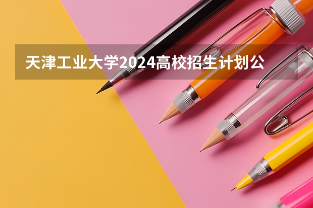 天津工业大学2024高校招生计划公布时间