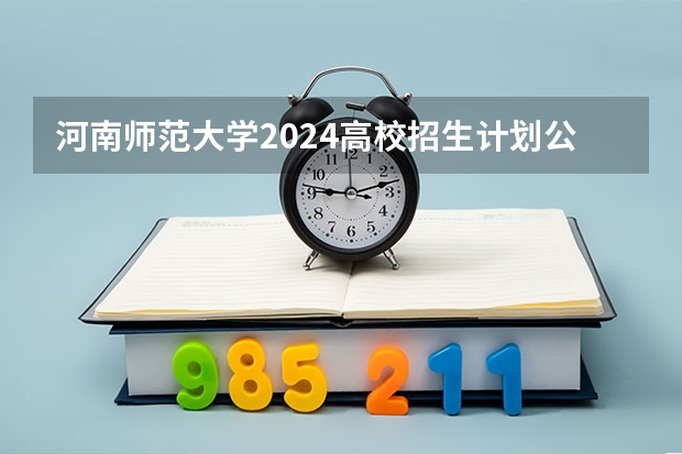 河南师范大学2024高校招生计划公布时间