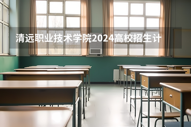清远职业技术学院2024高校招生计划公布时间