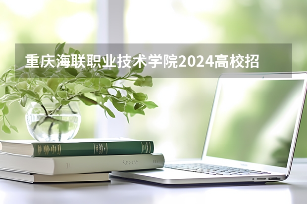 重庆海联职业技术学院2024高校招生计划公布时间