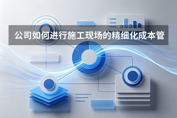 公司如何进行施工现场的精细化成本管控？
