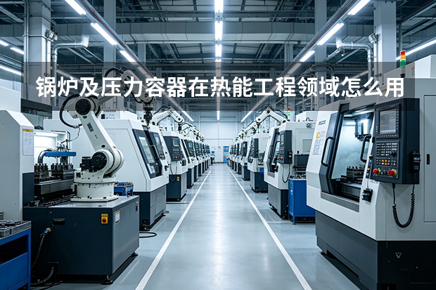 锅炉及压力容器在热能工程领域怎么用？典型应用方案与配置要点